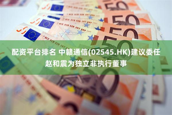 配资平台排名 中赣通信(02545.HK)建议委任赵和震为独立非执行董事