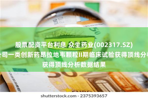 股票配资平台利息 众生药业(002317.SZ)：控股子公司一类创新药昂拉地韦颗粒II期临床试验获得顶线分析数据结果