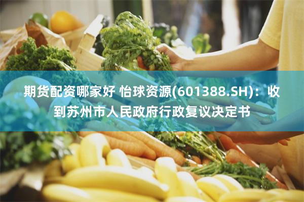 期货配资哪家好 怡球资源(601388.SH)：收到苏州市人民政府行政复议决定书