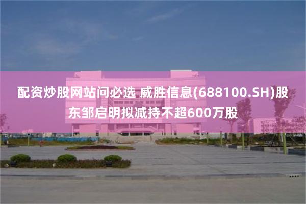 配资炒股网站问必选 威胜信息(688100.SH)股东邹启明拟减持不超600万股