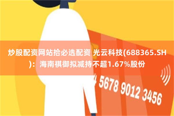 炒股配资网站拾必选配资 光云科技(688365.SH)：海南祺御拟减持不超1.67%股份