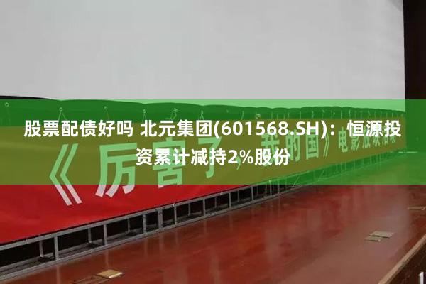 股票配债好吗 北元集团(601568.SH)：恒源投资累计减持2%股份