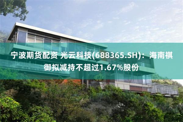 宁波期货配资 光云科技(688365.SH)：海南祺御拟减持不超过1.67%股份