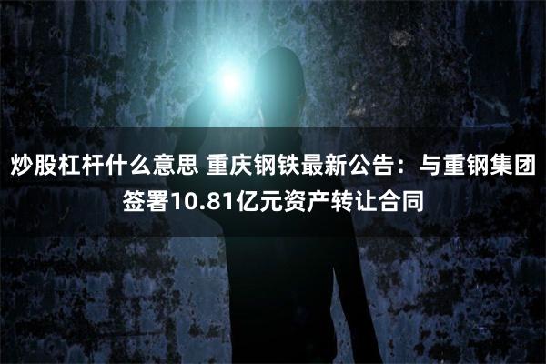 炒股杠杆什么意思 重庆钢铁最新公告：与重钢集团签署10.81亿元资产转让合同