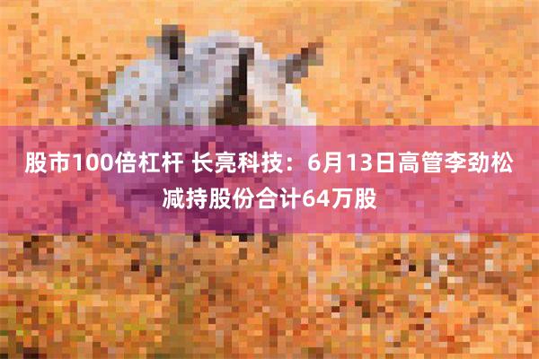 股市100倍杠杆 长亮科技：6月13日高管李劲松减持股份合计64万股