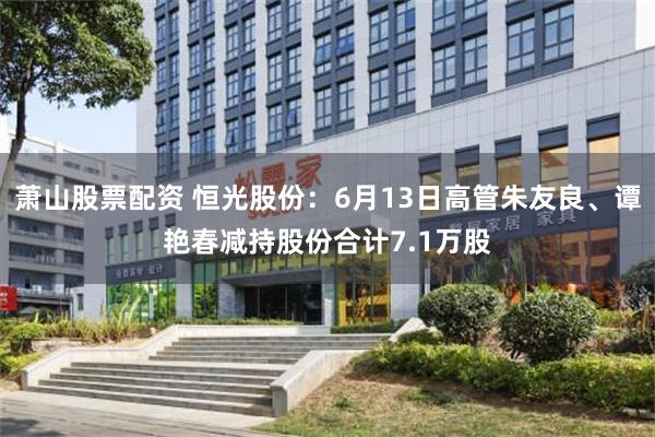 萧山股票配资 恒光股份：6月13日高管朱友良、谭艳春减持股份合计7.1万股