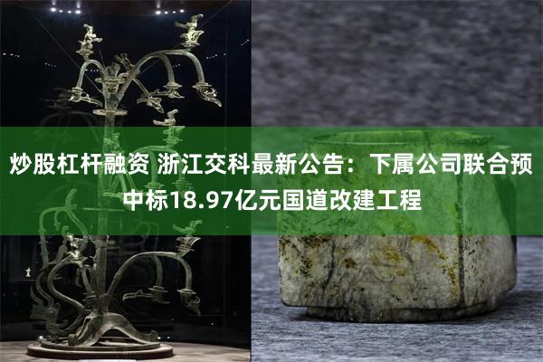 炒股杠杆融资 浙江交科最新公告：下属公司联合预中标18.97亿元国道改建工程