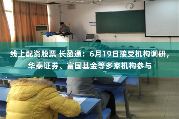 线上配资股票 长盈通：6月19日接受机构调研，华泰证券、富国基金等多家机构参与