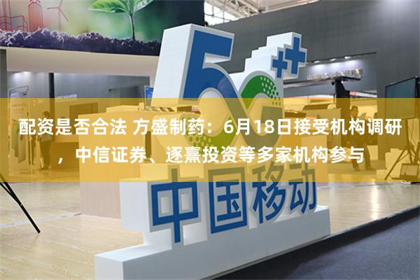 配资是否合法 方盛制药：6月18日接受机构调研，中信证券、逐熹投资等多家机构参与
