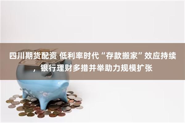四川期货配资 低利率时代“存款搬家”效应持续，银行理财多措并举助力规模扩张