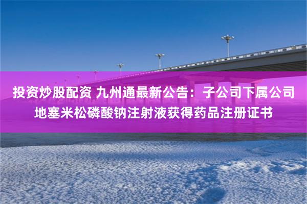 投资炒股配资 九州通最新公告：子公司下属公司地塞米松磷酸钠注射液获得药品注册证书