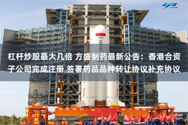 杠杆炒股最大几倍 方盛制药最新公告：香港合资子公司完成注册 签署药品品种转让协议补充协议