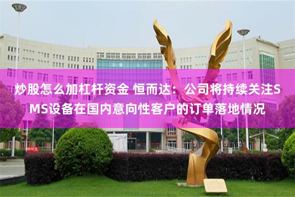 炒股怎么加杠杆资金 恒而达：公司将持续关注SMS设备在国内意向性客户的订单落地情况