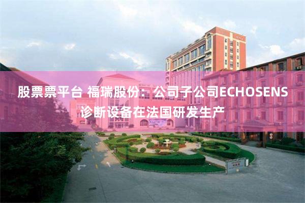 股票票平台 福瑞股份:公司子公司ECHOSENS诊断设备在法国研发生产