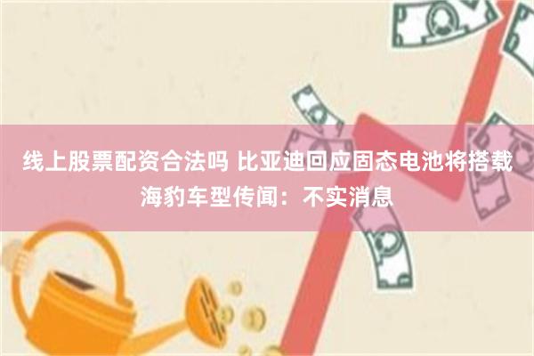 线上股票配资合法吗 比亚迪回应固态电池将搭载海豹车型传闻：不实消息