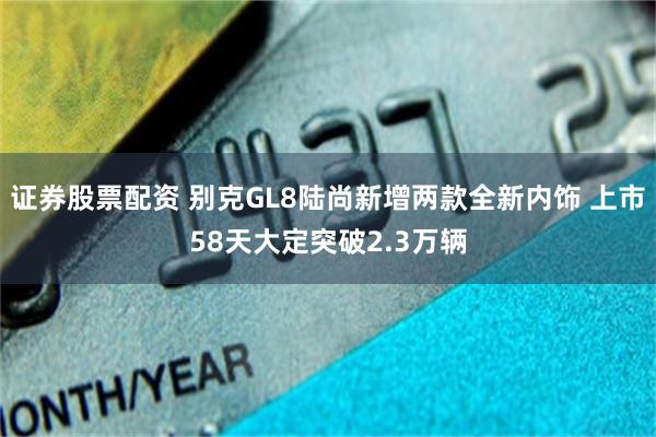 证券股票配资 别克GL8陆尚新增两款全新内饰 上市58天大定突破2.3万辆