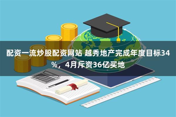 配资一流炒股配资网站 越秀地产完成年度目标34%，4月斥资36亿买地