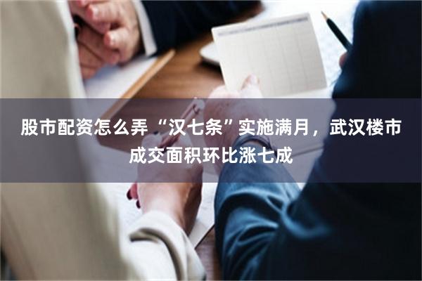 股市配资怎么弄 “汉七条”实施满月，武汉楼市成交面积环比涨七成