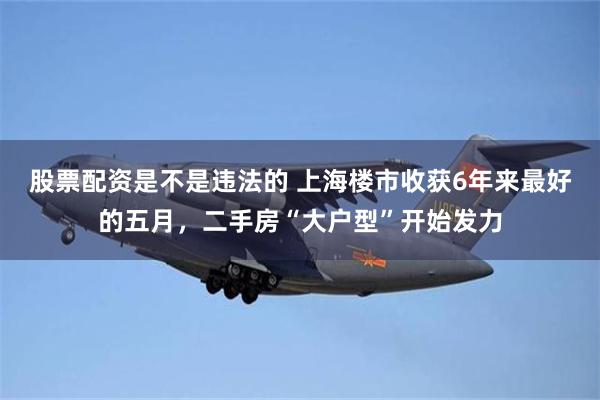 股票配资是不是违法的 上海楼市收获6年来最好的五月，二手房“大户型”开始发力