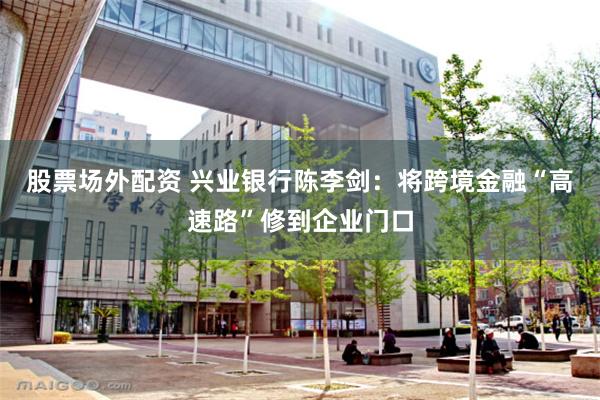 股票场外配资 兴业银行陈李剑：将跨境金融“高速路”修到企业门口