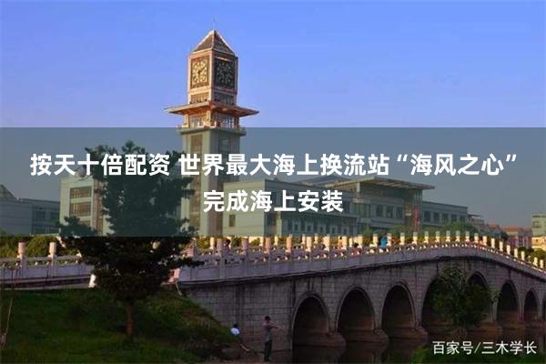 按天十倍配资 世界最大海上换流站“海风之心”完成海上安装