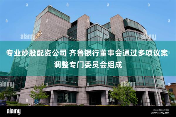 专业炒股配资公司 齐鲁银行董事会通过多项议案 调整专门委员会组成