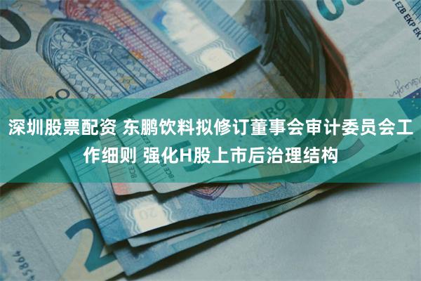 深圳股票配资 东鹏饮料拟修订董事会审计委员会工作细则 强化H股上市后治理结构