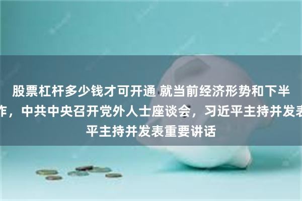 股票杠杆多少钱才可开通 就当前经济形势和下半年经济工作，中共中央召开党外人士座谈会，习近平主持并发表重要讲话