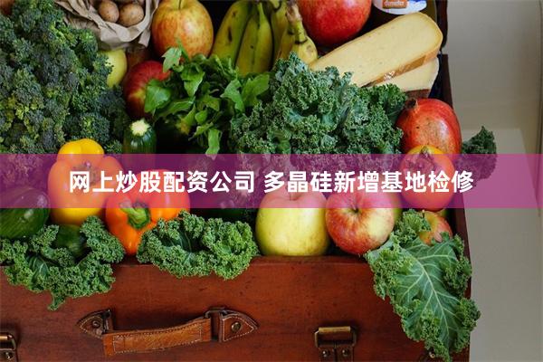 网上炒股配资公司 多晶硅新增基地检修
