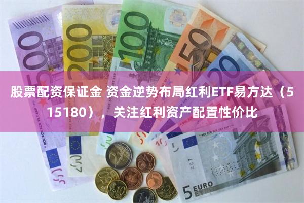 股票配资保证金 资金逆势布局红利ETF易方达（515180），关注红利资产配置性价比