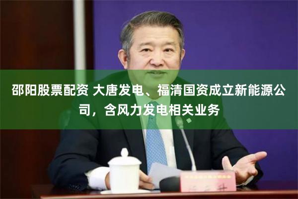 邵阳股票配资 大唐发电、福清国资成立新能源公司，含风力发电相关业务