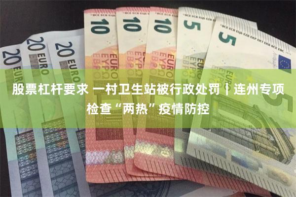 股票杠杆要求 一村卫生站被行政处罚｜连州专项检查“两热”疫情防控