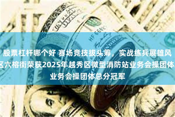 股票杠杆哪个好 赛场竞技拔头筹，实战练兵展雄风——越秀区六榕街荣获2025年越秀区微型消防站业务会操团体总分冠军
