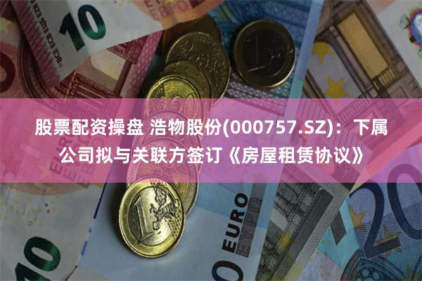股票配资操盘 浩物股份(000757.SZ)：下属公司拟与关联方签订《房屋租赁协议》