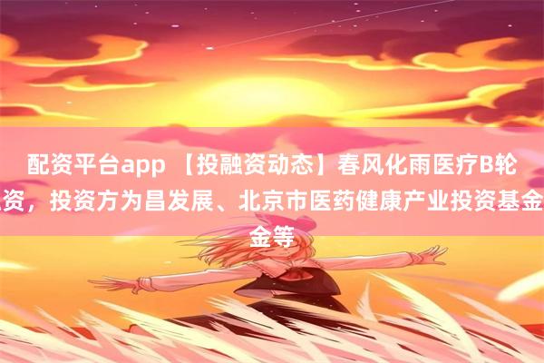 配资平台app 【投融资动态】春风化雨医疗B轮融资，投资方为昌发展、北京市医药健康产业投资基金等