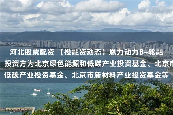河北股票配资 【投融资动态】恩力动力B+轮融资，融资额数亿人民币，投资方为北京绿色能源和低碳产业投资基金、北京市新材料产业投资基金等
