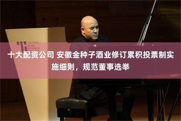 十大配资公司 安徽金种子酒业修订累积投票制实施细则，规范董事选举