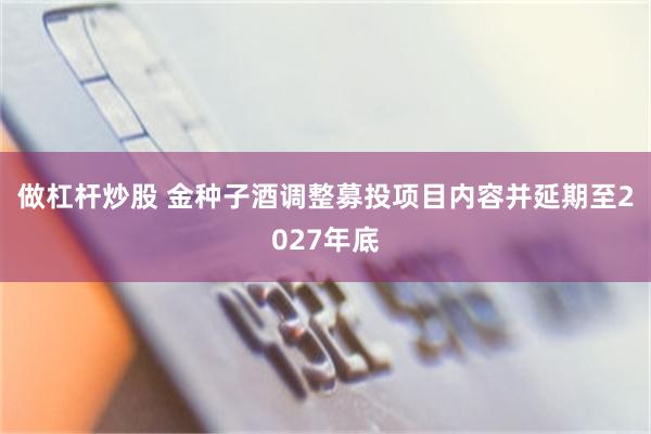 做杠杆炒股 金种子酒调整募投项目内容并延期至2027年底