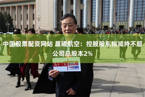 中国股票配资网站 晨曦航空:控股股东拟减持不超公司总股本2%