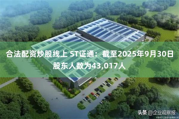 合法配资炒股线上 ST证通：截至2025年9月30日股东人数为43,017人