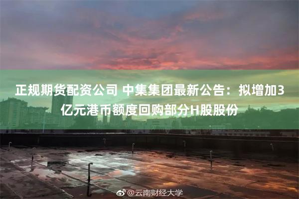 正规期货配资公司 中集集团最新公告：拟增加3亿元港币额度回购部分H股股份