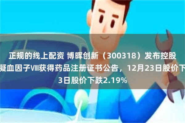正规的线上配资 博晖创新(300318)发布控股子公司人凝血因子Ⅷ获得药品注册证书公告,12月23日股价下跌2.19%