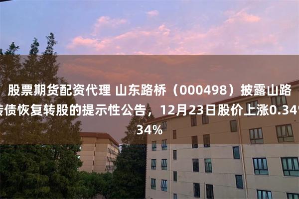股票期货配资代理 山东路桥(000498)披露山路转债恢复转股的提示性公告,12月23日股价上涨0.34%