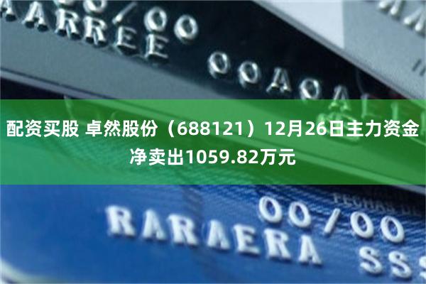 配资买股 卓然股份（688121）12月26日主力资金净卖出1059.82万元
