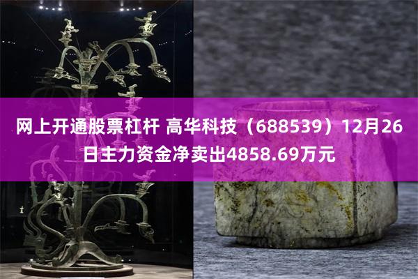 网上开通股票杠杆 高华科技(688539)12月26日主力资金净卖出4858.69万元