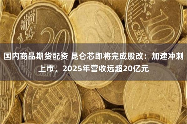 国内商品期货配资 昆仑芯即将完成股改：加速冲刺上市，2025年营收远超20亿元