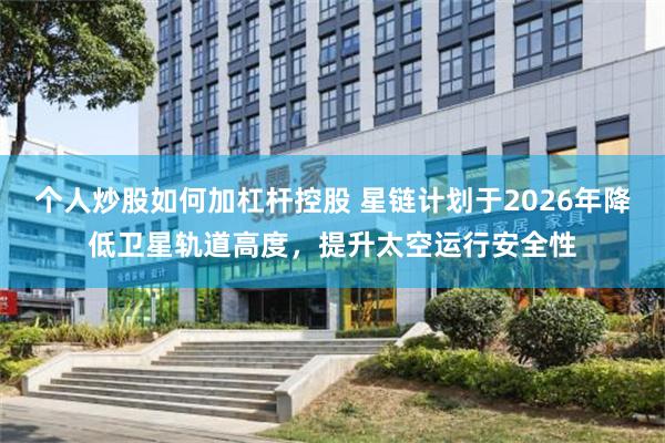 个人炒股如何加杠杆控股 星链计划于2026年降低卫星轨道高度，提升太空运行安全性