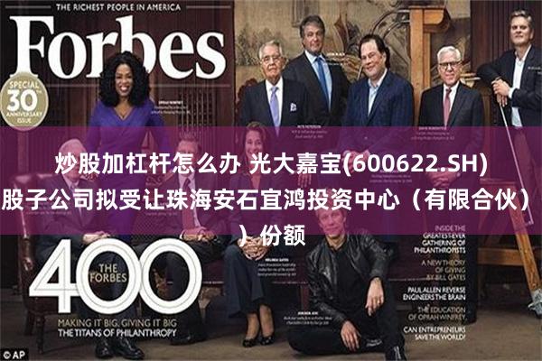 炒股加杠杆怎么办 光大嘉宝(600622.SH)：控股子公司拟受让珠海安石宜鸿投资中心（有限合伙）份额