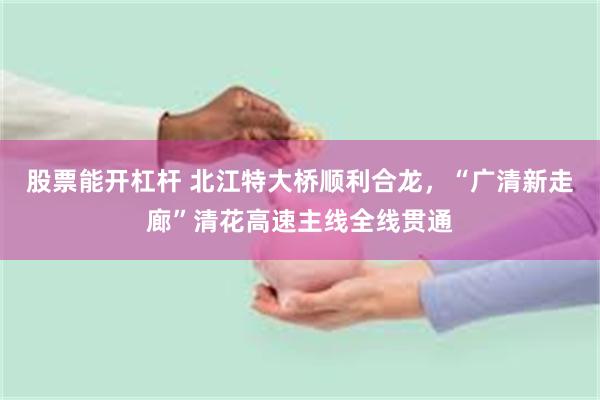 股票能开杠杆 北江特大桥顺利合龙，“广清新走廊”清花高速主线全线贯通