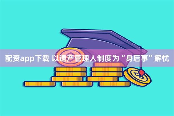 配资app下载 以遗产管理人制度为“身后事”解忧